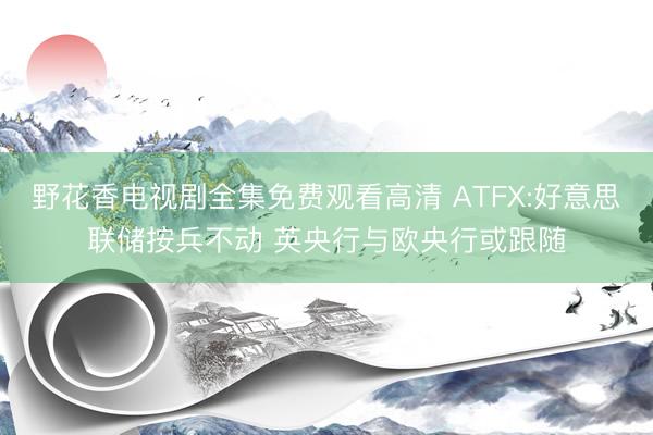 野花香电视剧全集免费观看高清 ATFX:好意思联储按兵不动 英央行与欧央行或跟随