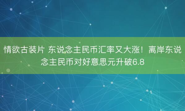 情欲古装片 东说念主民币汇率又大涨！离岸东说念主民币对好意思元升破6.8