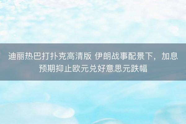 迪丽热巴打扑克高清版 伊朗战事配景下,加息预期抑止欧元兑好意思元跌幅
