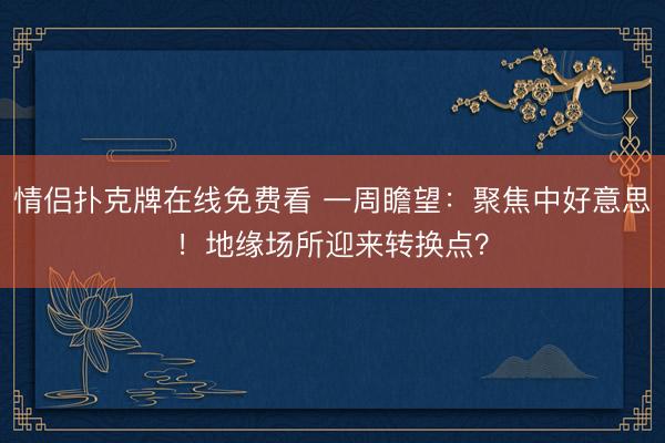 情侣扑克牌在线免费看 一周瞻望：聚焦中好意思！地缘场所迎来转换点？