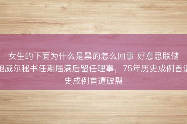女生的下面为什么是黑的怎么回事 好意思联储主席鲍威尔秘书任期届满后留任理事，75年历史成例首遭破裂