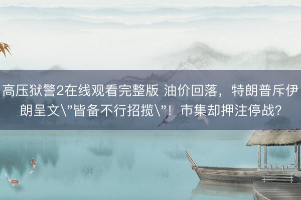 高压狱警2在线观看完整版 油价回落，特朗普斥伊朗呈文