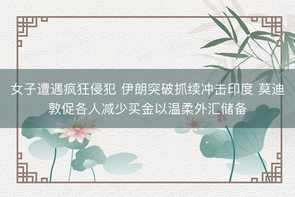 女子遭遇疯狂侵犯 伊朗突破抓续冲击印度 莫迪敦促各人减少买金以温柔外汇储备