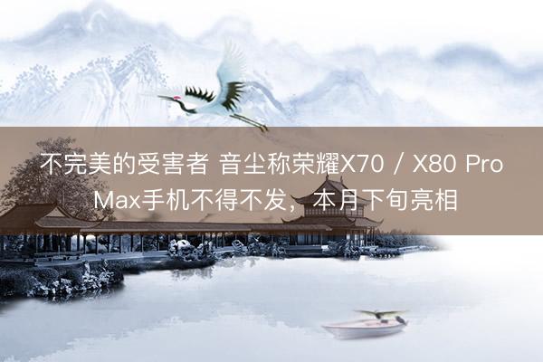 不完美的受害者 音尘称荣耀X70 / X80 Pro Max手机不得不发,本月下旬亮相