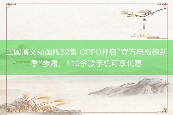 三国演义动画版52集 OPPO开启“官方电板换新季”步履，110余款手机可享优惠
