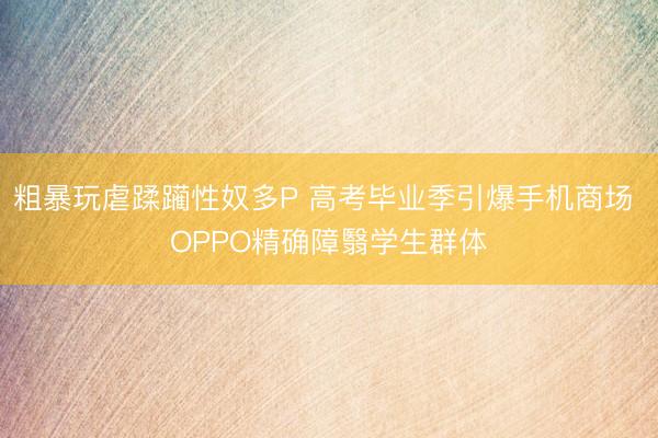 粗暴玩虐蹂躏性奴多P 高考毕业季引爆手机商场 OPPO精确障翳学生群体
