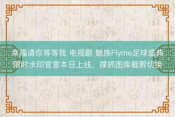 幸福请你等等我 电视剧 魅族Flyme足球盛典限时水印官宣本日上线，撑抓图库裁剪切换