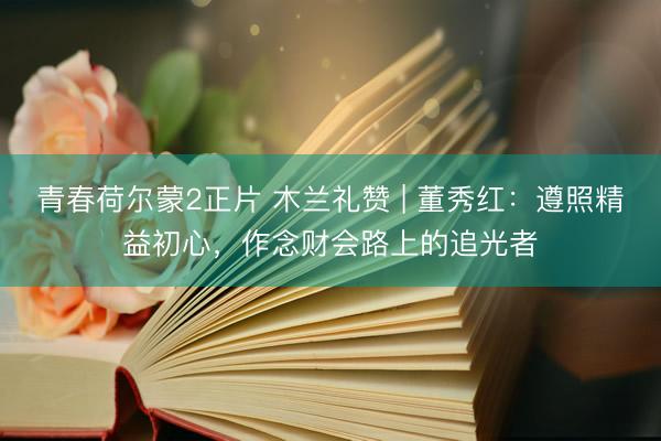 青春荷尔蒙2正片 木兰礼赞 | 董秀红:遵照精益初心,作念财会路上的追光者