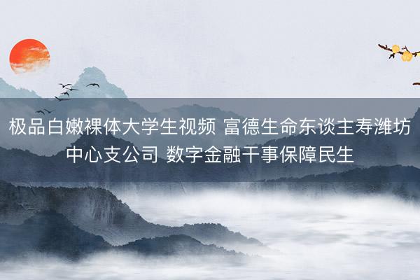极品白嫩裸体大学生视频 富德生命东谈主寿潍坊中心支公司 数字金融干事保障民生