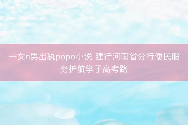 一女n男出轨popo小说 建行河南省分行便民服务护航学子高考路