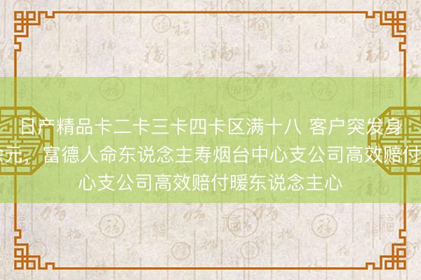 日产精品卡二卡三卡四卡区满十八 客户突发身死获赔35万余元,富德人命东说念主寿烟台中心支公司高效赔付暖东说念主心
