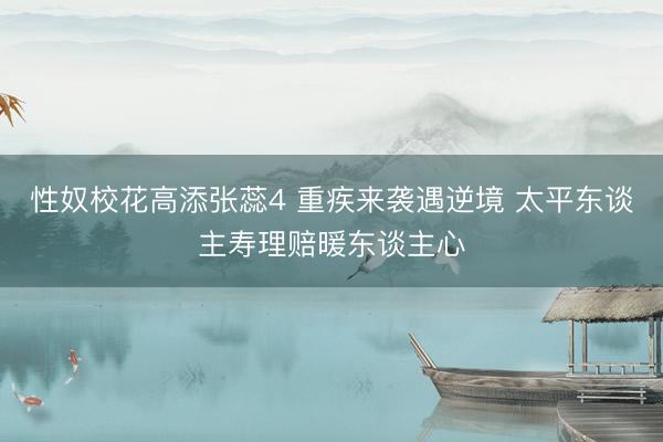 性奴校花高添张蕊4 重疾来袭遇逆境 太平东谈主寿理赔暖东谈主心