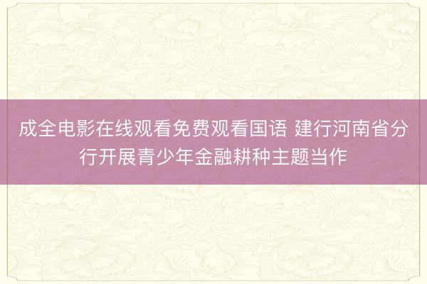 成全电影在线观看免费观看国语 建行河南省分行开展青少年金融耕种主题当作