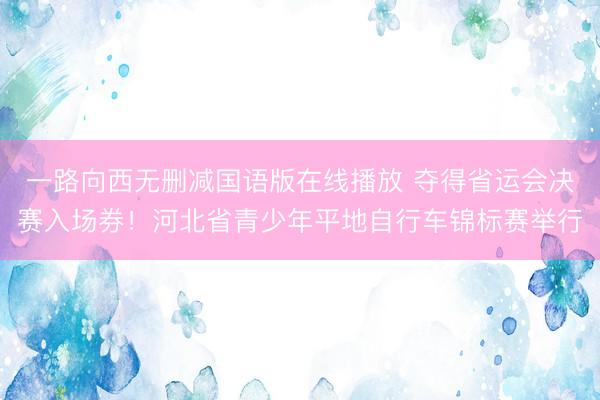 一路向西无删减国语版在线播放 夺得省运会决赛入场券！河北省青少年平地自行车锦标赛举行