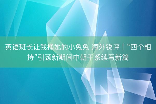 英语班长让我捅她的小兔兔 海外锐评｜“四个相持”引颈新期间中朝干系续写新篇