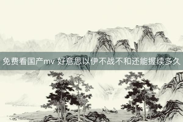 免费看国产mv 好意思以伊不战不和还能握续多久