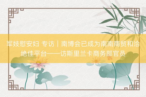 军妓慰安妇 专访｜南博会已成为南南商贸和洽绝佳平台——访斯里兰卡商务部官员
