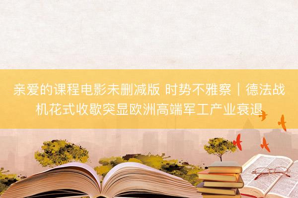 亲爱的课程电影未删减版 时势不雅察｜德法战机花式收歇突显欧洲高端军工产业衰退