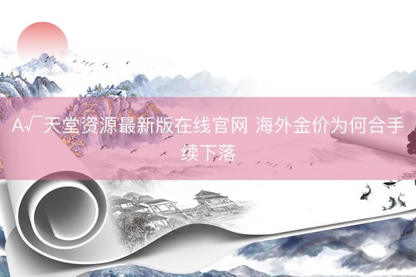 А√天堂资源最新版在线官网 海外金价为何合手续下落