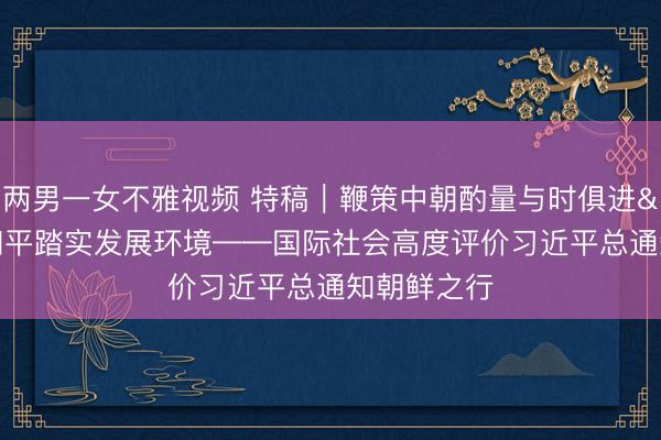 两男一女不雅视频 特稿|鞭策中朝酌量与时俱进 营造和平踏实发展环境——国际社会高度评价习近平总通知朝鲜之行