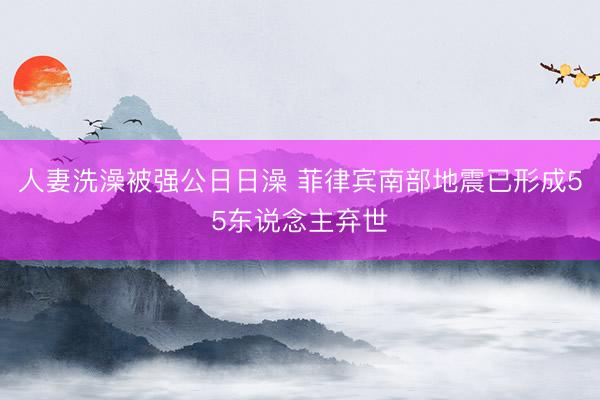 人妻洗澡被强公日日澡 菲律宾南部地震已形成55东说念主弃世