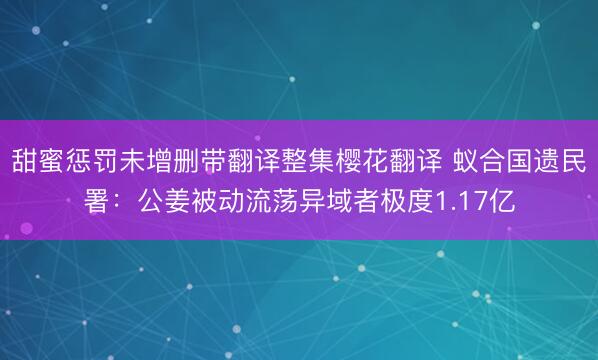 甜蜜惩罚未增删带翻译整集樱花翻译 蚁合国遗民署：公姜被动流荡异域者极度1.17亿