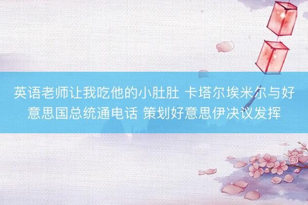 英语老师让我吃他的小肚肚 卡塔尔埃米尔与好意思国总统通电话 策划好意思伊决议发挥