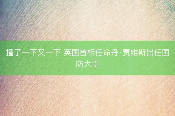 撞了一下又一下 英国首相任命丹·贾维斯出任国防大臣