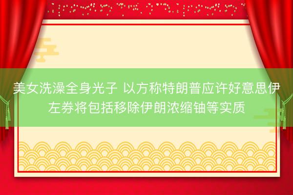 美女洗澡全身光子 以方称特朗普应许好意思伊左券将包括移除伊朗浓缩铀等实质