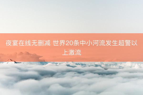 夜宴在线无删减 世界20条中小河流发生超警以上激流