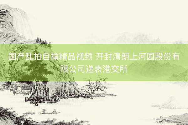 国产乱拍自揄精品视频 开封清朗上河园股份有限公司递表港交所