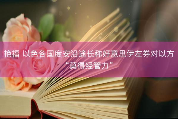 艳福 以色各国度安沿途长称好意思伊左券对以方“莫得经管力”