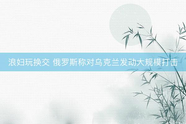 浪妇玩换交 俄罗斯称对乌克兰发动大规模打击