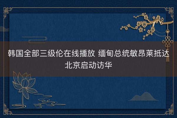韩国全部三级伦在线播放 缅甸总统敏昂莱抵达北京启动访华