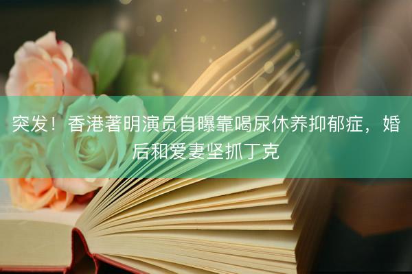 突发！香港著明演员自曝靠喝尿休养抑郁症，婚后和爱妻坚抓丁克