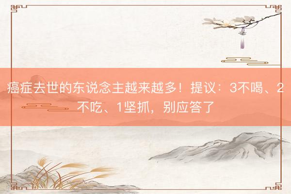 癌症去世的东说念主越来越多！提议：3不喝、2不吃、1坚抓，别应答了