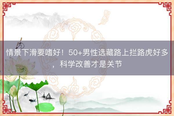 情景下滑要嗜好！50+男性选藏路上拦路虎好多，科学改善才是关节