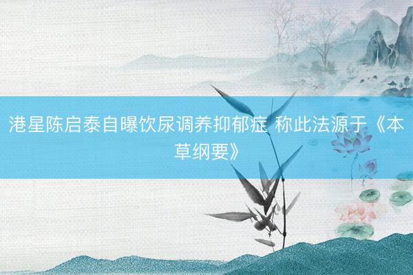 港星陈启泰自曝饮尿调养抑郁症 称此法源于《本草纲要》