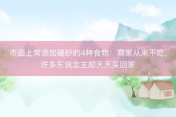 市面上常添加硼砂的4种食物:商家从来不吃,许多东说念主却天天买回家