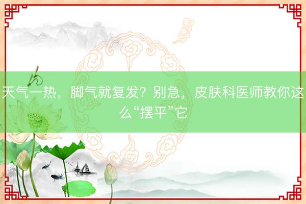 天气一热,脚气就复发?别急,皮肤科医师教你这么“摆平”它