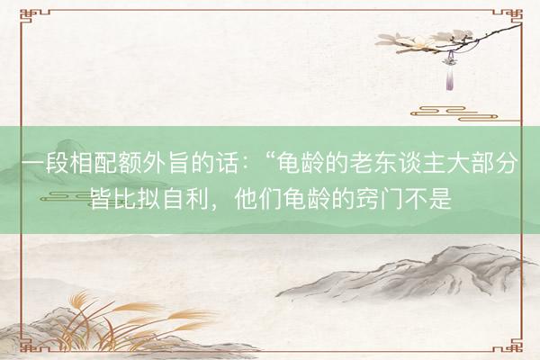 一段相配额外旨的话：“龟龄的老东谈主大部分皆比拟自利，他们龟龄的窍门不是