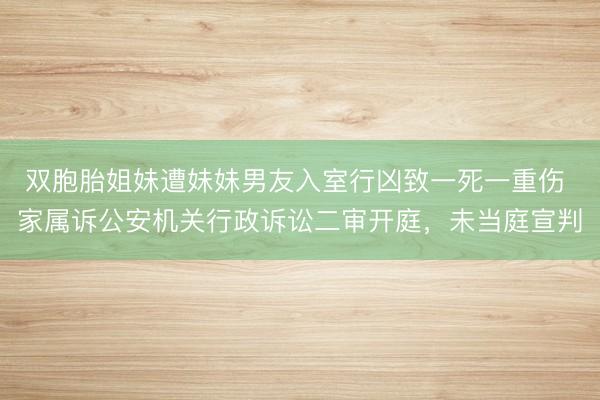 双胞胎姐妹遭妹妹男友入室行凶致一死一重伤 家属诉公安机关行政诉讼二审开庭，未当庭宣判
