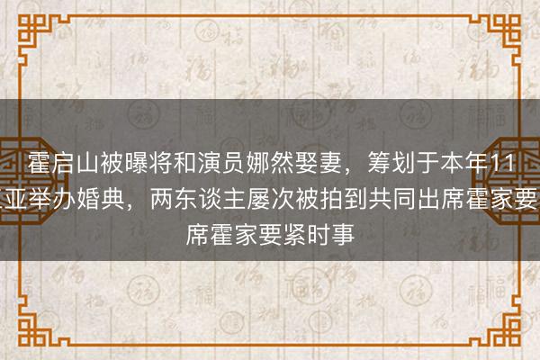 霍启山被曝将和演员娜然娶妻，筹划于本年11月在三亚举办婚典，两东谈主屡次被拍到共同出席霍家要紧时事