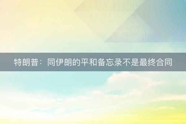 特朗普：同伊朗的平和备忘录不是最终合同