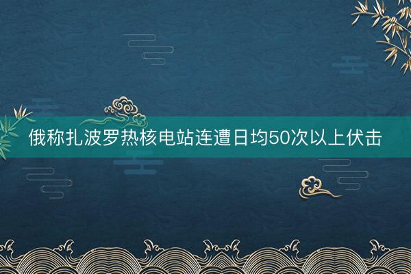 俄称扎波罗热核电站连遭日均50次以上伏击