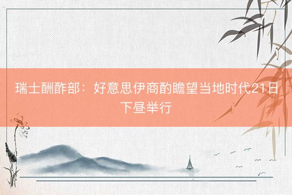 瑞士酬酢部：好意思伊商酌瞻望当地时代21日下昼举行