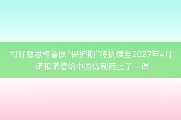 司好意思格鲁肽“保护期”将执续至2027年4月 诺和诺德给中国仿制药上了一课