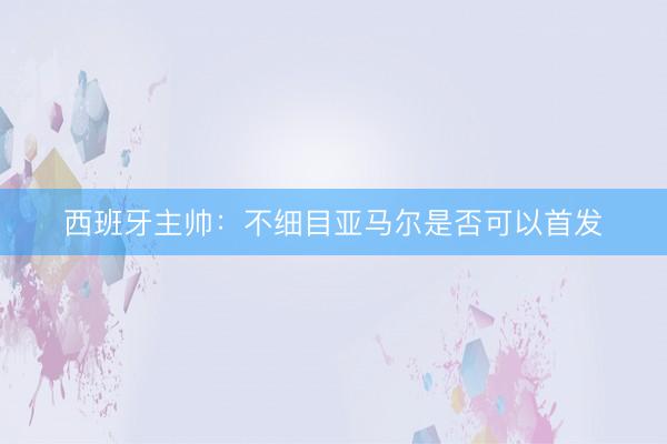 西班牙主帅：不细目亚马尔是否可以首发
