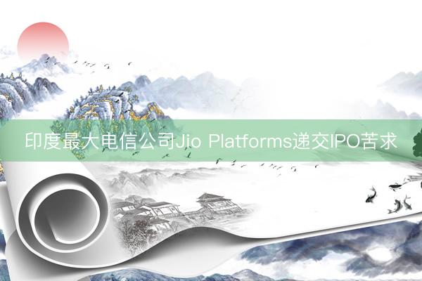 印度最大电信公司Jio Platforms递交IPO苦求