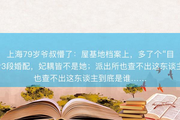 上海79岁爷叔懵了：屋基地档案上，多了个“目生内助”！前后3段婚配，妃耦皆不是她；派出所也查不出这东谈主到底是谁……